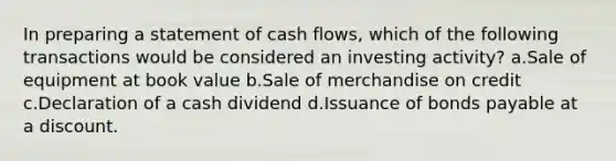 In preparing a statement of cash flows, which of the following transactions would be considered an investing activity? a.Sale of equipment at book value b.Sale of merchandise on credit c.Declaration of a cash dividend d.Issuance of bonds payable at a discount.