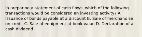 In preparing a statement of cash flows, which of the following transactions would be considered an investing activity? A. Issuance of bonds payable at a discount B. Sale of merchandise on credit C. Sale of equipment at book value D. Declaration of a cash dividend