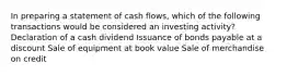 In preparing a statement of cash flows, which of the following transactions would be considered an investing activity? Declaration of a cash dividend Issuance of bonds payable at a discount Sale of equipment at book value Sale of merchandise on credit