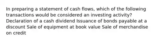 In preparing a statement of cash flows, which of the following transactions would be considered an investing activity? Declaration of a cash dividend Issuance of <a href='https://www.questionai.com/knowledge/kvHJpN4vyZ-bonds-payable' class='anchor-knowledge'>bonds payable</a> at a discount Sale of equipment at book value Sale of merchandise on credit