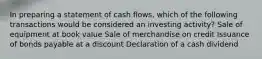 In preparing a statement of cash flows, which of the following transactions would be considered an investing activity? Sale of equipment at book value Sale of merchandise on credit Issuance of bonds payable at a discount Declaration of a cash dividend