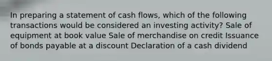 In preparing a statement of cash flows, which of the following transactions would be considered an investing activity? Sale of equipment at book value Sale of merchandise on credit Issuance of bonds payable at a discount Declaration of a cash dividend