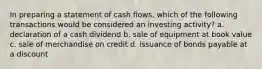 In preparing a statement of cash flows, which of the following transactions would be considered an investing activity? a. declaration of a cash dividend b. sale of equipment at book value c. sale of merchandise on credit d. issuance of bonds payable at a discount