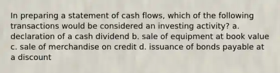 In preparing a statement of cash flows, which of the following transactions would be considered an investing activity? a. declaration of a cash dividend b. sale of equipment at book value c. sale of merchandise on credit d. issuance of bonds payable at a discount