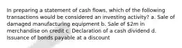 In preparing a statement of cash flows, which of the following transactions would be considered an investing activity? a. Sale of damaged manufacturing equipment b. Sale of 2m in merchandise on credit c. Declaration of a cash dividend d. Issuance of bonds payable at a discount