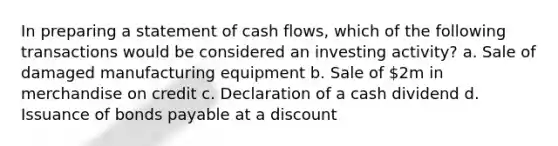 In preparing a statement of cash flows, which of the following transactions would be considered an investing activity? a. Sale of damaged manufacturing equipment b. Sale of 2m in merchandise on credit c. Declaration of a cash dividend d. Issuance of bonds payable at a discount