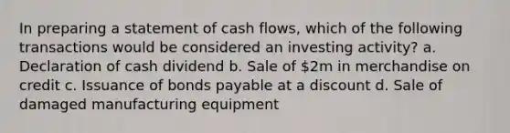 In preparing a statement of cash flows, which of the following transactions would be considered an investing activity? a. Declaration of cash dividend b. Sale of 2m in merchandise on credit c. Issuance of bonds payable at a discount d. Sale of damaged manufacturing equipment