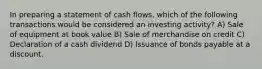 In preparing a statement of cash flows, which of the following transactions would be considered an investing activity? A) Sale of equipment at book value B) Sale of merchandise on credit C) Declaration of a cash dividend D) Issuance of bonds payable at a discount.