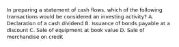 In preparing a statement of cash flows, which of the following transactions would be considered an investing activity? A. Declaration of a cash dividend B. Issuance of bonds payable at a discount C. Sale of equipment at book value D. Sale of merchandise on credit