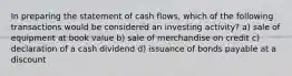 In preparing the statement of cash flows, which of the following transactions would be considered an investing activity? a) sale of equipment at book value b) sale of merchandise on credit c) declaration of a cash dividend d) issuance of bonds payable at a discount