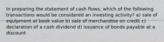 In preparing the statement of cash flows, which of the following transactions would be considered an investing activity? a) sale of equipment at book value b) sale of merchandise on credit c) declaration of a cash dividend d) issuance of bonds payable at a discount