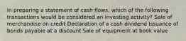 In preparing a statement of cash flows, which of the following transactions would be considered an investing activity? Sale of merchandise on credit Declaration of a cash dividend Issuance of bonds payable at a discount Sale of equipment at book value