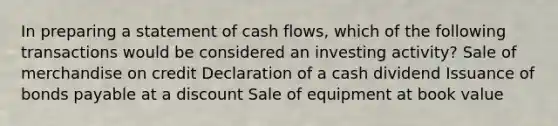 In preparing a statement of cash flows, which of the following transactions would be considered an investing activity? Sale of merchandise on credit Declaration of a cash dividend Issuance of bonds payable at a discount Sale of equipment at book value