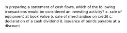 in preparing a statement of cash flows, which of the following transactions would be considered an investing activity? a. sale of equipment at book value b. sale of merchandise on credit c. declaration of a cash dividend d. issuance of bonds payable at a discount