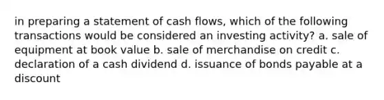 in preparing a statement of cash flows, which of the following transactions would be considered an investing activity? a. sale of equipment at book value b. sale of merchandise on credit c. declaration of a cash dividend d. issuance of bonds payable at a discount