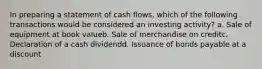 In preparing a statement of cash flows, which of the following transactions would be considered an investing activity? a. Sale of equipment at book valueb. Sale of merchandise on creditc. Declaration of a cash dividendd. Issuance of bonds payable at a discount