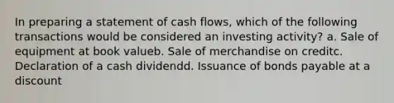 In preparing a statement of cash flows, which of the following transactions would be considered an investing activity? a. Sale of equipment at book valueb. Sale of merchandise on creditc. Declaration of a cash dividendd. Issuance of bonds payable at a discount