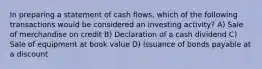 In preparing a statement of cash flows, which of the following transactions would be considered an investing activity? A) Sale of merchandise on credit B) Declaration of a cash dividend C) Sale of equipment at book value D) Issuance of bonds payable at a discount