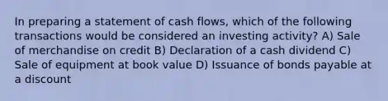 In preparing a statement of cash flows, which of the following transactions would be considered an investing activity? A) Sale of merchandise on credit B) Declaration of a cash dividend C) Sale of equipment at book value D) Issuance of bonds payable at a discount