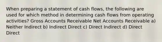 When preparing a statement of cash flows, the following are used for which method in determining cash flows from operating activities? Gross Accounts Receivable Net Accounts Receivable a) Neither Indirect b) Indirect Direct c) Direct Indirect d) Direct Direct