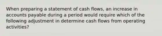 When preparing a statement of cash flows, an increase in accounts payable during a period would require which of the following adjustment in determine cash flows from operating activities?