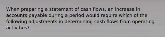 When preparing a statement of cash flows, an increase in accounts payable during a period would require which of the following adjustments in determining cash flows from operating activities?