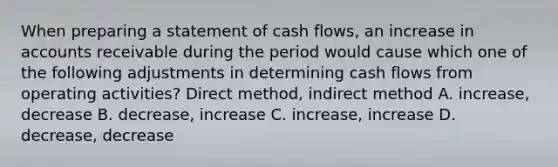 When preparing a statement of cash flows, an increase in accounts receivable during the period would cause which one of the following adjustments in determining cash flows from operating activities? Direct method, indirect method A. increase, decrease B. decrease, increase C. increase, increase D. decrease, decrease