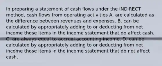 In preparing a statement of cash flows under the INDIRECT method, cash flows from operating activities A. are calculated as the difference between revenues and expenses. B. can be calculated by appropriately adding to or deducting from net income those items in the income statement that do affect cash. C. are always equal to accrual accounting income. D. can be calculated by appropriately adding to or deducting from net income those items in the income statement that do not affect cash.