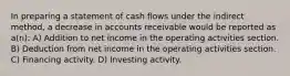 In preparing a statement of cash flows under the indirect method, a decrease in accounts receivable would be reported as a(n): A) Addition to net income in the operating activities section. B) Deduction from net income in the operating activities section. C) Financing activity. D) Investing activity.