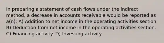 In preparing a statement of cash flows under the indirect method, a decrease in accounts receivable would be reported as a(n): A) Addition to net income in the operating activities section. B) Deduction from net income in the operating activities section. C) Financing activity. D) Investing activity.