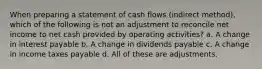 When preparing a statement of cash flows (indirect method), which of the following is not an adjustment to reconcile net income to net cash provided by operating activities? a. A change in interest payable b. A change in dividends payable c. A change in income taxes payable d. All of these are adjustments.