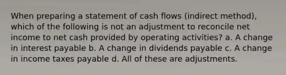 When preparing a statement of cash flows (indirect method), which of the following is not an adjustment to reconcile net income to net cash provided by operating activities? a. A change in interest payable b. A change in dividends payable c. A change in income taxes payable d. All of these are adjustments.