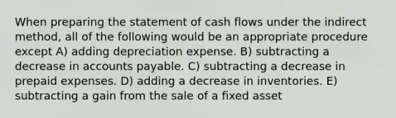 When preparing the statement of cash flows under the indirect method, all of the following would be an appropriate procedure except A) adding depreciation expense. B) subtracting a decrease in accounts payable. C) subtracting a decrease in prepaid expenses. D) adding a decrease in inventories. E) subtracting a gain from the sale of a fixed asset