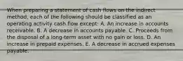 When preparing a statement of cash flows on the indirect method, each of the following should be classified as an operating activity cash flow except: A. An increase in accounts receivable. B. A decrease in accounts payable. C. Proceeds from the disposal of a long-term asset with no gain or loss. D. An increase in prepaid expenses. E. A decrease in accrued expenses payable.