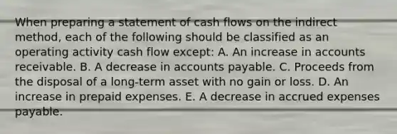 When preparing a statement of cash flows on the indirect method, each of the following should be classified as an operating activity cash flow except: A. An increase in accounts receivable. B. A decrease in accounts payable. C. Proceeds from the disposal of a long-term asset with no gain or loss. D. An increase in prepaid expenses. E. A decrease in accrued expenses payable.