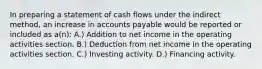 In preparing a statement of cash flows under the indirect method, an increase in accounts payable would be reported or included as a(n): A.) Addition to net income in the operating activities section. B.) Deduction from net income in the operating activities section. C.) Investing activity. D.) Financing activity.