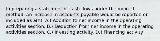 In preparing a statement of cash flows under the indirect method, an increase in accounts payable would be reported or included as a(n): A.) Addition to net income in the operating activities section. B.) Deduction from net income in the operating activities section. C.) Investing activity. D.) Financing activity.