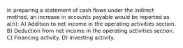 In preparing a statement of cash flows under the indirect method, an increase in accounts payable would be reported as a(n): A) Addition to net income in the operating activities section. B) Deduction from net income in the operating activities section. C) Financing activity. D) Investing activity.