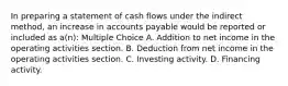 In preparing a statement of cash flows under the indirect method, an increase in accounts payable would be reported or included as a(n): Multiple Choice A. Addition to net income in the operating activities section. B. Deduction from net income in the operating activities section. C. Investing activity. D. Financing activity.