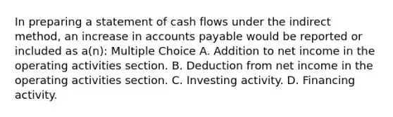 In preparing a statement of cash flows under the indirect method, an increase in <a href='https://www.questionai.com/knowledge/kWc3IVgYEK-accounts-payable' class='anchor-knowledge'>accounts payable</a> would be reported or included as a(n): Multiple Choice A. Addition to net income in the operating activities section. B. Deduction from net income in the operating activities section. C. Investing activity. D. Financing activity.