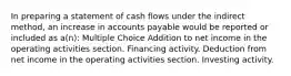 In preparing a statement of cash flows under the indirect method, an increase in accounts payable would be reported or included as a(n): Multiple Choice Addition to net income in the operating activities section. Financing activity. Deduction from net income in the operating activities section. Investing activity.