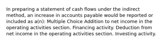 In preparing a statement of cash flows under the indirect method, an increase in accounts payable would be reported or included as a(n): Multiple Choice Addition to net income in the operating activities section. Financing activity. Deduction from net income in the operating activities section. Investing activity.