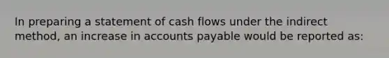 In preparing a statement of cash flows under the indirect method, an increase in accounts payable would be reported as: