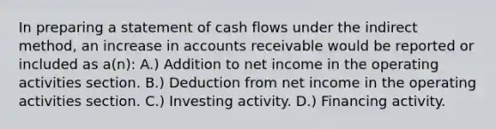 In preparing a statement of cash flows under the indirect method, an increase in accounts receivable would be reported or included as a(n): A.) Addition to net income in the operating activities section. B.) Deduction from net income in the operating activities section. C.) Investing activity. D.) Financing activity.