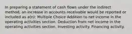 In preparing a statement of cash flows under the indirect method, an increase in accounts receivable would be reported or included as a(n): Multiple Choice Addition to net income in the operating activities section. Deduction from net income in the operating activities section. Investing activity. Financing activity.