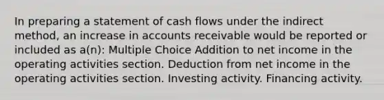 In preparing a statement of cash flows under the indirect method, an increase in accounts receivable would be reported or included as a(n): Multiple Choice Addition to net income in the operating activities section. Deduction from net income in the operating activities section. Investing activity. Financing activity.