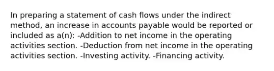 In preparing a statement of cash flows under the indirect method, an increase in accounts payable would be reported or included as a(n): -Addition to net income in the operating activities section. -Deduction from net income in the operating activities section. -Investing activity. -Financing activity.