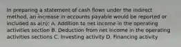 In preparing a statement of cash flows under the indirect method, an increase in accounts payable would be reported or included as a(n): A. Addition to net income in the operating activities section B. Deduction from net income in the operating activities sections C. Investing activity D. Financing activity