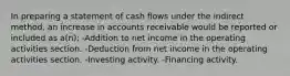 In preparing a statement of cash flows under the indirect method, an increase in accounts receivable would be reported or included as a(n): -Addition to net income in the operating activities section. -Deduction from net income in the operating activities section. -Investing activity. -Financing activity.