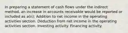 In preparing a statement of cash flows under the indirect method, an increase in accounts receivable would be reported or included as a(n): Addition to net income in the operating activities section. Deduction from net income in the operating activities section. Investing activity. Financing activity.